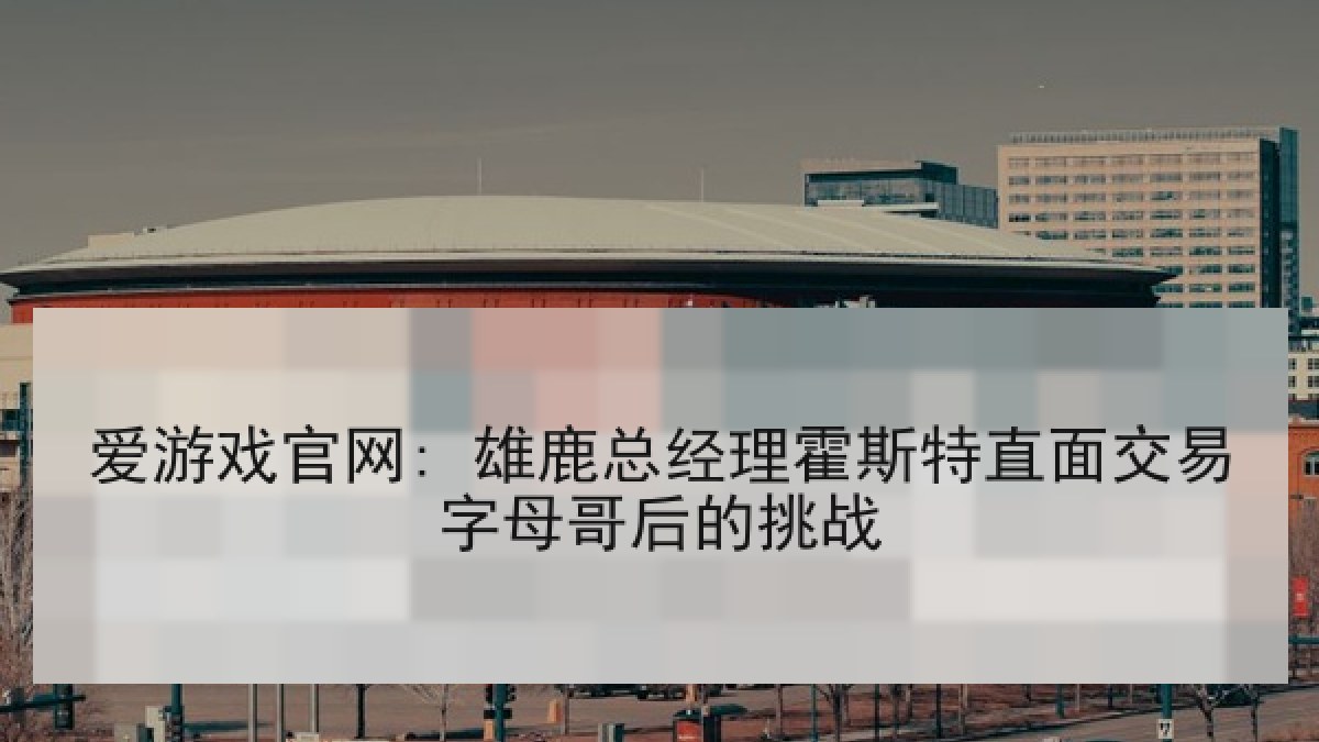 爱游戏官网: 雄鹿总经理霍斯特直面交易字母哥后的挑战