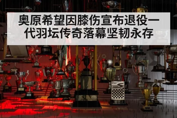 奥原希望因膝伤宣布退役一代羽坛传奇落幕坚韧永存