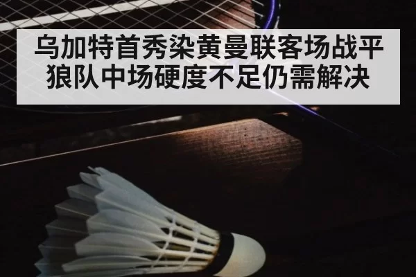 乌加特首秀染黄曼联客场战平狼队中场硬度不足仍需解决